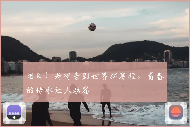 泪目！老将告别世界杯赛程，青春的传承让人动容