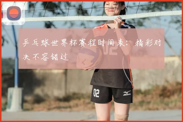 乒乓球世界杯赛程时间表：精彩对决不容错过