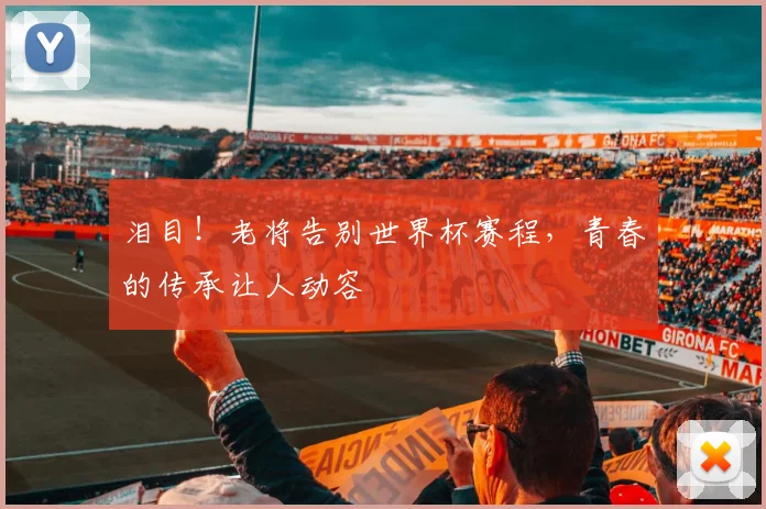 泪目！老将告别世界杯赛程，青春的传承让人动容