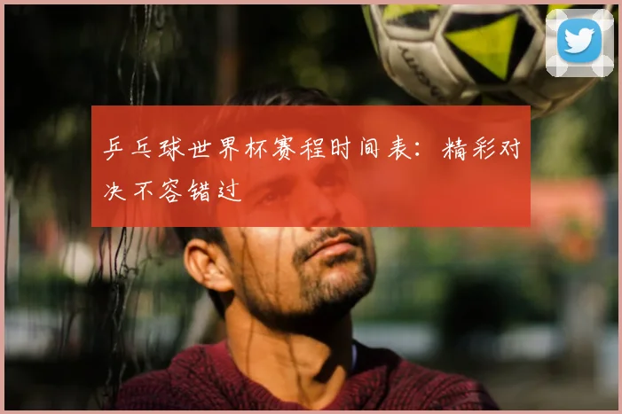 乒乓球世界杯赛程时间表：精彩对决不容错过