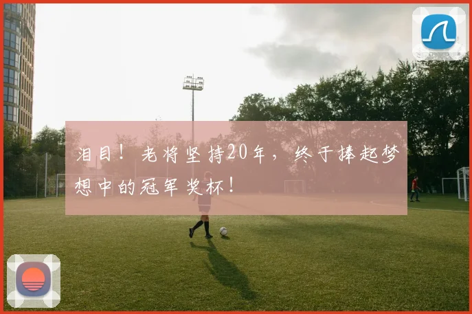 泪目！老将坚持20年，终于捧起梦想中的冠军奖杯！