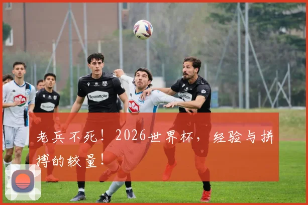 老兵不死!2026世界杯,经验与拼搏的较量!