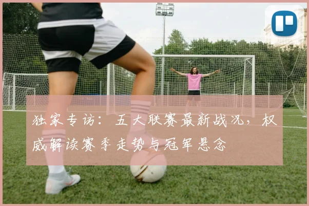 独家专访:五大联赛最新战况,权威解读赛季走势与冠军悬念