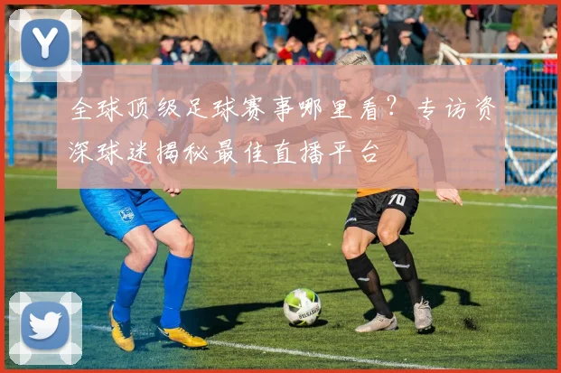 全球顶级足球赛事哪里看?专访资深球迷揭秘最佳直播平台