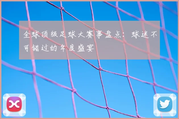 全球顶级足球大赛事盘点：球迷不可错过的年度盛宴