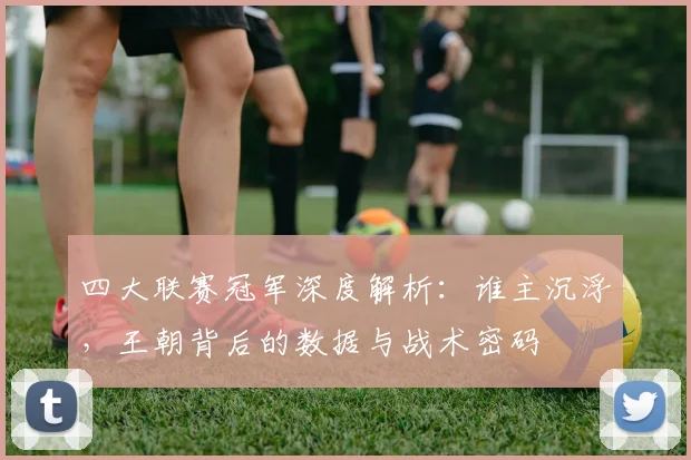 四大联赛冠军深度解析:谁主沉浮,王朝背后的数据与战术密码