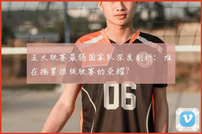 五大联赛最弱国家队深度剖析：谁在拖累顶级联赛的荣耀？
